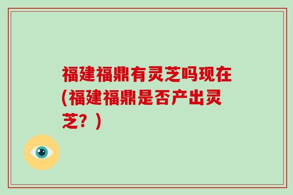 福建福鼎有灵芝吗现在(福建福鼎是否产出灵芝？)