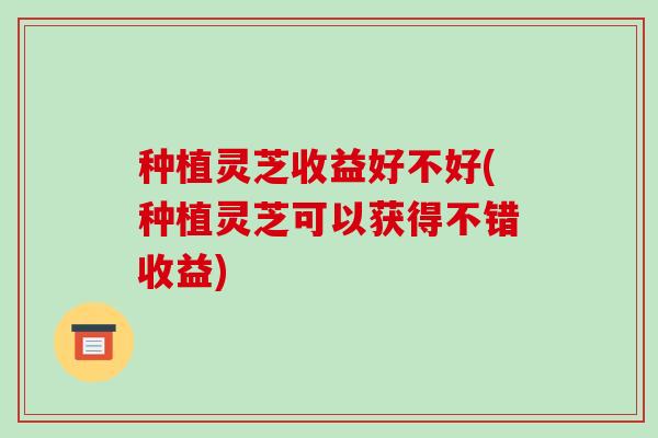 种植灵芝收益好不好(种植灵芝可以获得不错收益)