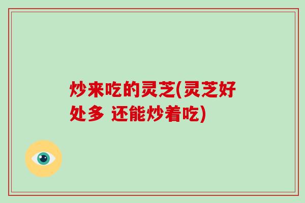 炒来吃的灵芝(灵芝好处多 还能炒着吃)