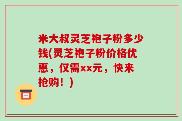 米大叔灵芝袍子粉多少钱(灵芝袍子粉价格优惠，仅需xx元，快来抢购！)