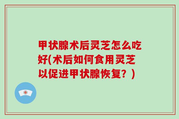 甲状腺术后灵芝怎么吃好(术后如何食用灵芝以促进甲状腺恢复？)