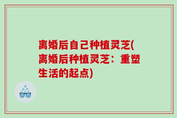 离婚后自己种植灵芝(离婚后种植灵芝：重塑生活的起点)