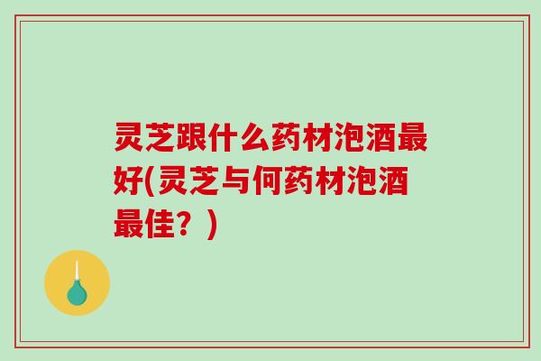 灵芝跟什么药材泡酒好(灵芝与何药材泡酒佳？)