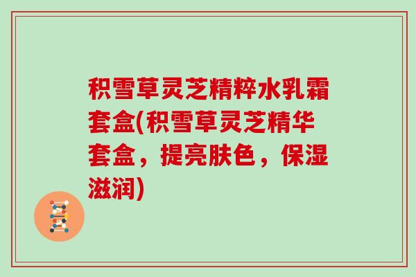 积雪草灵芝精粹水乳霜套盒(积雪草灵芝精华套盒，提亮肤色，保湿滋润)