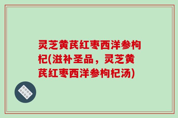 灵芝黄芪红枣西洋参枸杞(滋补圣品，灵芝黄芪红枣西洋参枸杞汤)