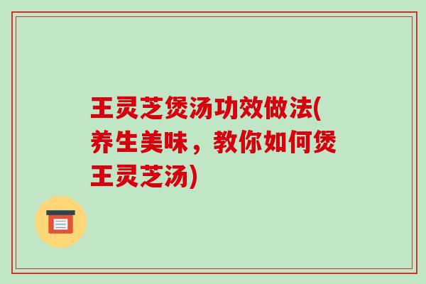 王灵芝煲汤功效做法(养生美味，教你如何煲王灵芝汤)