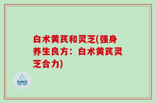 白术黄芪和灵芝(强身养生良方：白术黄芪灵芝合力)