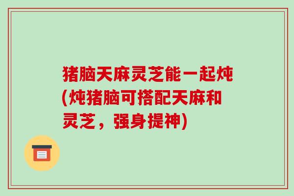 猪脑天麻灵芝能一起炖(炖猪脑可搭配天麻和灵芝，强身提神)