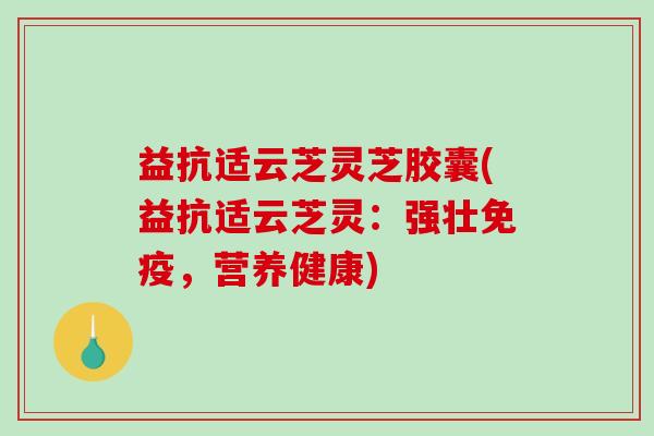 益抗适云芝灵芝胶囊(益抗适云芝灵：强壮免疫，营养健康)