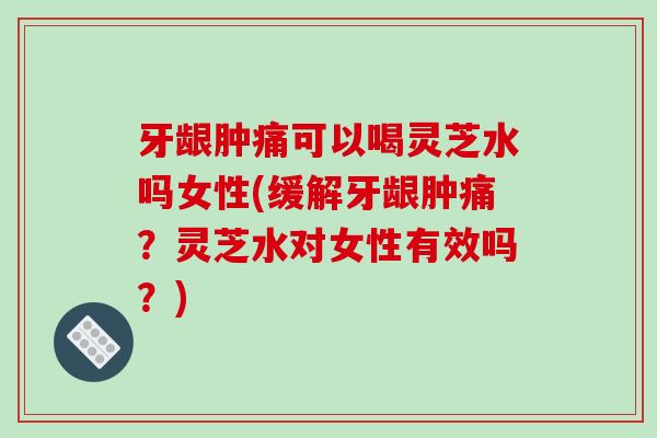 牙龈肿痛可以喝灵芝水吗女性(缓解牙龈肿痛？灵芝水对女性有效吗？)
