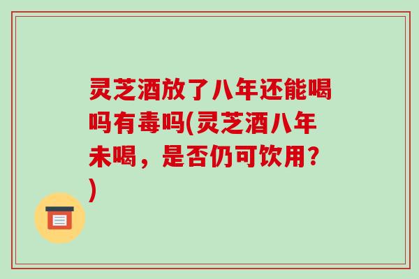 灵芝酒放了八年还能喝吗有毒吗(灵芝酒八年未喝，是否仍可饮用？)