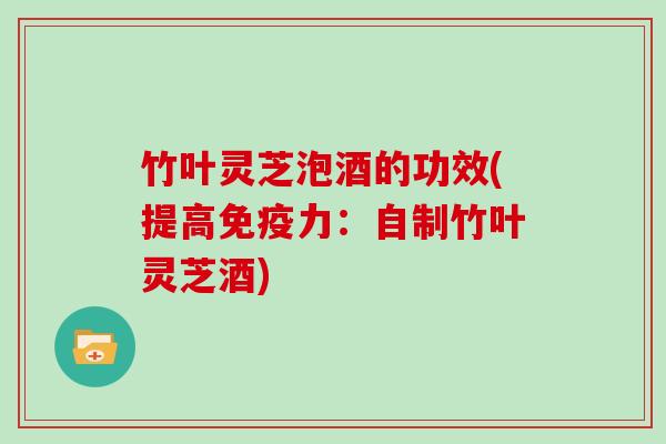 竹叶灵芝泡酒的功效(提高免疫力：自制竹叶灵芝酒)