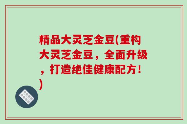 精品大灵芝金豆(重构大灵芝金豆，全面升级，打造绝佳健康配方！)