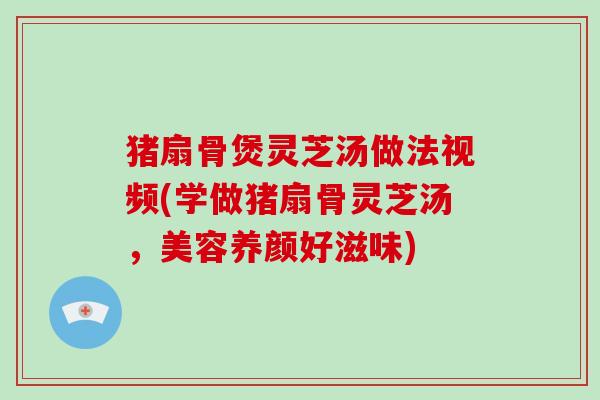 猪扇骨煲灵芝汤做法视频(学做猪扇骨灵芝汤，美容养颜好滋味)