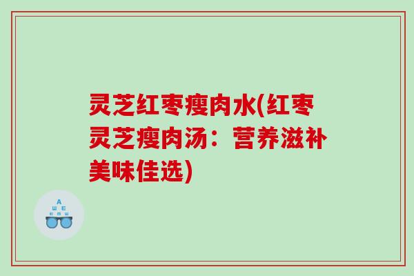 灵芝红枣瘦肉水(红枣灵芝瘦肉汤：营养滋补美味佳选)