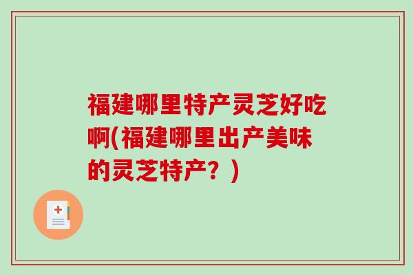福建哪里特产灵芝好吃啊(福建哪里出产美味的灵芝特产？)