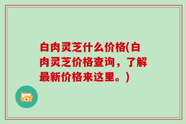 白肉灵芝什么价格(白肉灵芝价格查询，了解新价格来这里。)