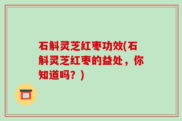 石斛灵芝红枣功效(石斛灵芝红枣的益处，你知道吗？)