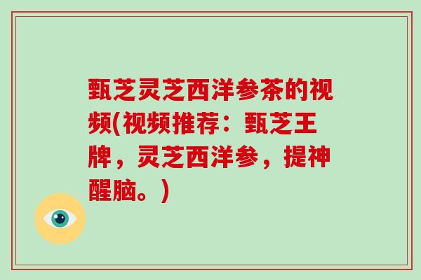甄芝灵芝西洋参茶的视频(视频推荐:甄芝王牌,灵芝西洋参,提神醒脑。) 甄芝灵芝西洋参茶的视频(视频推荐:甄芝王牌,灵芝西洋参,提神醒脑。)