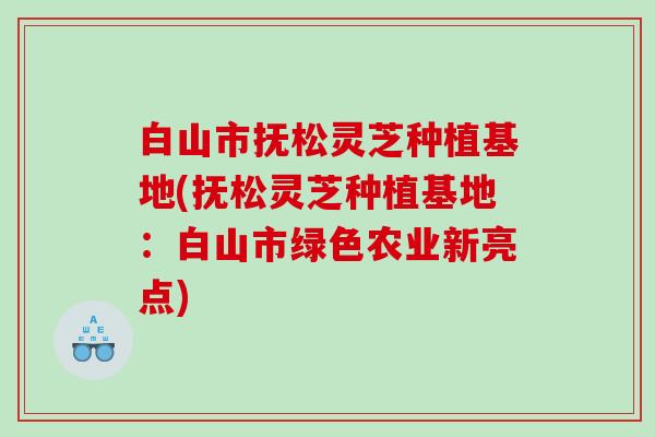白山市抚松灵芝种植基地(抚松灵芝种植基地:白山市绿色农业新亮点) 白山市抚松灵芝种植基地(抚松灵芝种植基地:白山市绿色农业新亮点)