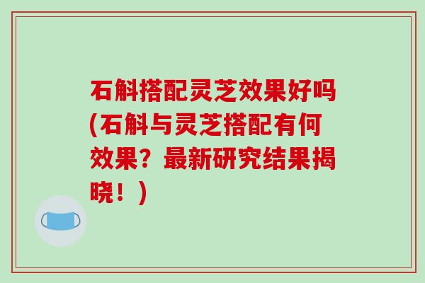 石斛搭配灵芝效果好吗(石斛与灵芝搭配有何效果？新研究结果揭晓！)