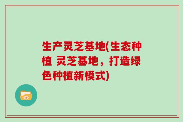 生产灵芝基地(生态种植 灵芝基地,打造绿色种植新模式) 生产灵芝基地(生态种植 灵芝基地,打造绿色种植新模式)
