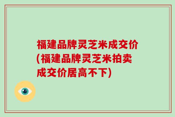 福建品牌灵芝米成交价(福建品牌灵芝米拍卖成交价居高不下)