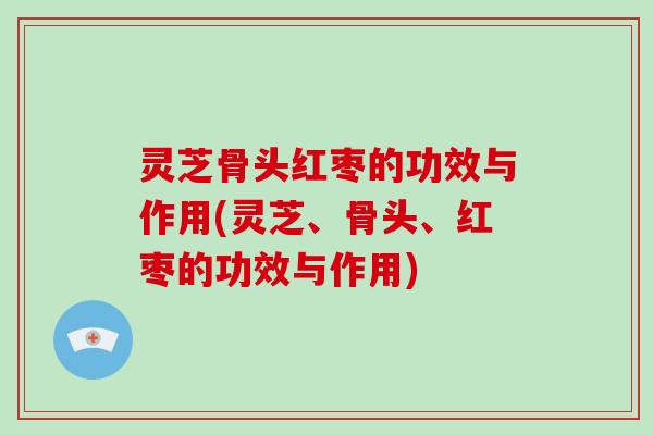 灵芝骨头红枣的功效与作用(灵芝、骨头、红枣的功效与作用)