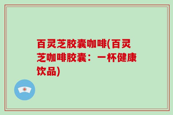 百灵芝胶囊咖啡(百灵芝咖啡胶囊：一杯健康饮品)