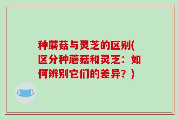 种蘑菇与灵芝的区别(区分种蘑菇和灵芝：如何辨别它们的差异？)