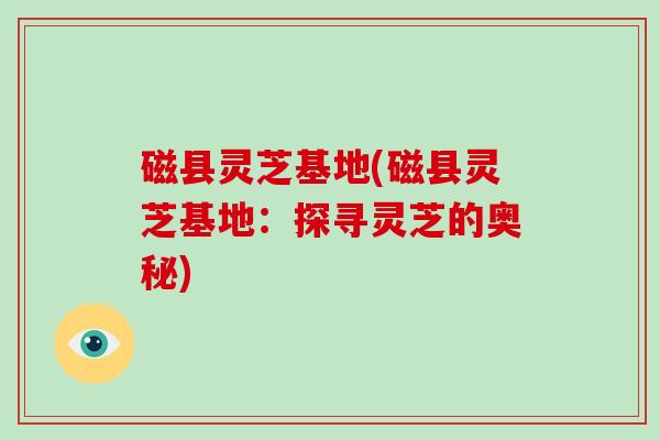 磁县灵芝基地(磁县灵芝基地：探寻灵芝的奥秘)