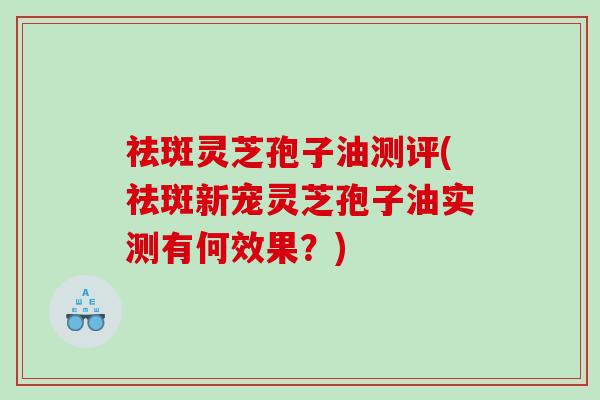 祛斑灵芝孢子油测评(祛斑新宠灵芝孢子油实测有何效果？)