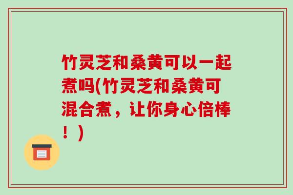 竹灵芝和桑黄可以一起煮吗(竹灵芝和桑黄可混合煮，让你身心倍棒！)