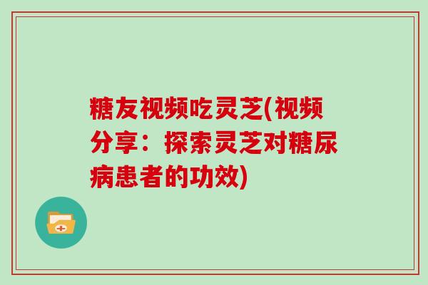 糖友视频吃灵芝(视频分享：探索灵芝对患者的功效)