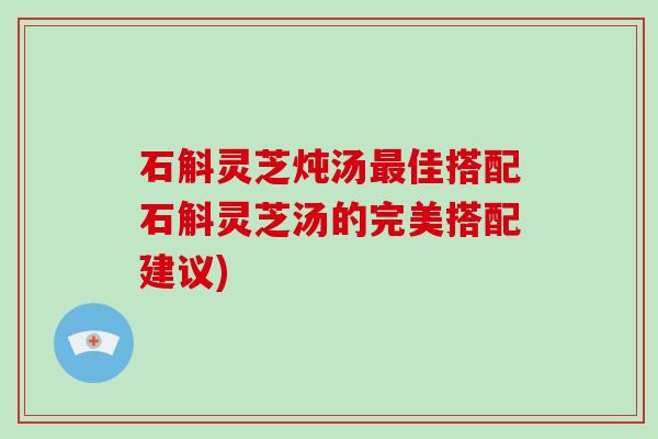 石斛灵芝炖汤佳搭配石斛灵芝汤的完美搭配建议)