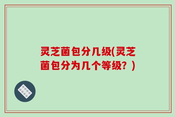 灵芝菌包分几级(灵芝菌包分为几个等级？)