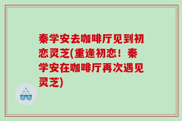 秦学安去咖啡厅见到初恋灵芝(重逢初恋！秦学安在咖啡厅再次遇见灵芝)