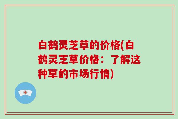 白鹤灵芝草的价格(白鹤灵芝草价格：了解这种草的市场行情)