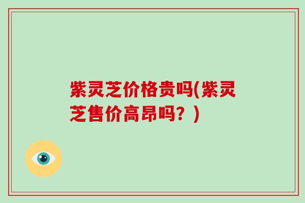 紫灵芝价格贵吗(紫灵芝售价高昂吗？)