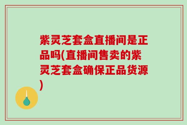 紫灵芝套盒直播间是正品吗(直播间售卖的紫灵芝套盒确保正品货源)