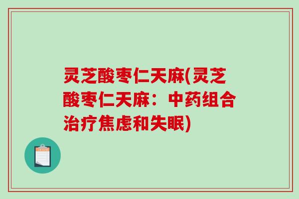 灵芝酸枣仁天麻(灵芝酸枣仁天麻：中药组合治疗焦虑和失眠)