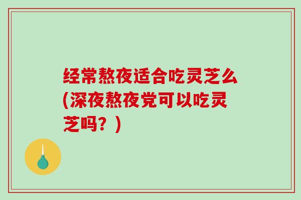 经常熬夜适合吃灵芝么(深夜熬夜党可以吃灵芝吗？)