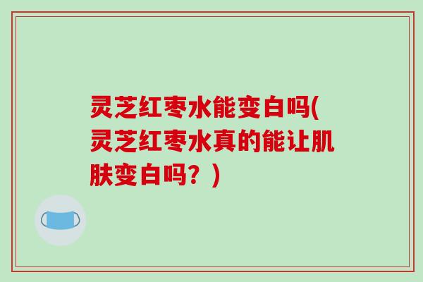 灵芝红枣水能变白吗(灵芝红枣水真的能让变白吗？)