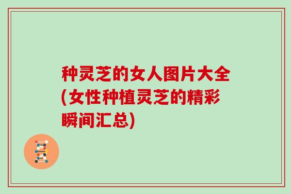种灵芝的女人图片大全(女性种植灵芝的精彩瞬间汇总)