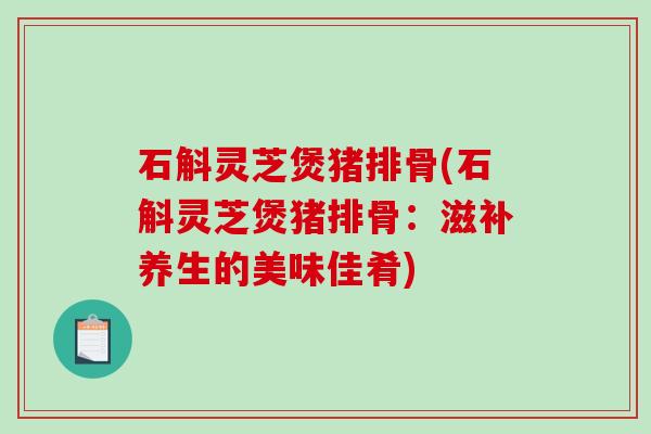 石斛灵芝煲猪排骨(石斛灵芝煲猪排骨：滋补养生的美味佳肴)