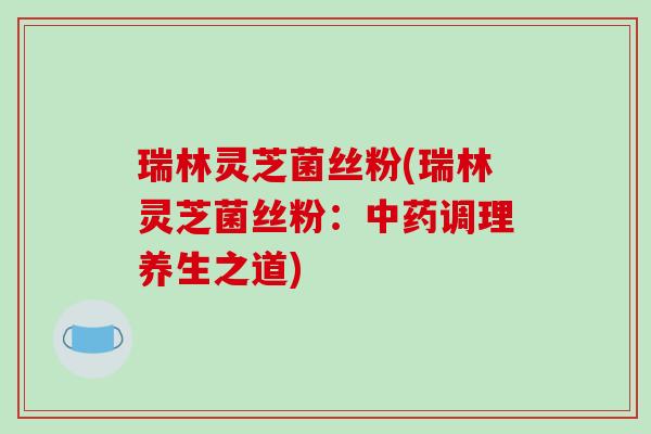 瑞林灵芝菌丝粉(瑞林灵芝菌丝粉：调理养生之道)