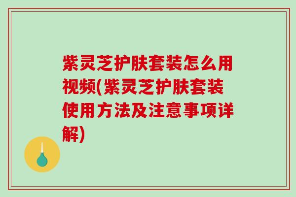 紫灵芝护肤套装怎么用视频(紫灵芝护肤套装使用方法及注意事项详解)