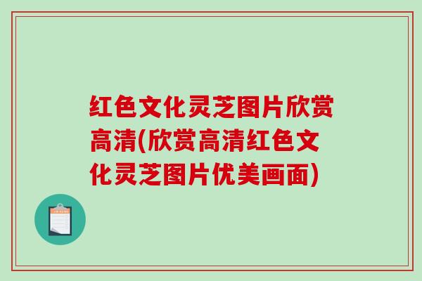 红色文化灵芝图片欣赏高清(欣赏高清红色文化灵芝图片优美画面)