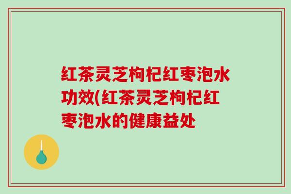 红茶灵芝枸杞红枣泡水功效(红茶灵芝枸杞红枣泡水的健康益处
