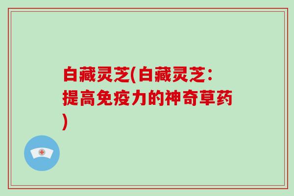 白藏灵芝(白藏灵芝：提高免疫力的神奇草药)